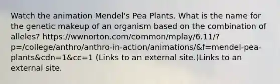 Watch the animation Mendel's Pea Plants. What is the name for the genetic makeup of an organism based on the combination of alleles? https://wwnorton.com/common/mplay/6.11/?p=/college/anthro/anthro-in-action/animations/&f=mendel-pea-plants&cdn=1&cc=1 (Links to an external site.)Links to an external site.