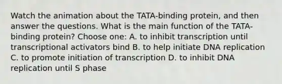 Watch the animation about the TATA-binding protein, and then answer the questions. What is the main function of the TATA-binding protein? Choose one: A. to inhibit transcription until transcriptional activators bind B. to help initiate <a href='https://www.questionai.com/knowledge/kofV2VQU2J-dna-replication' class='anchor-knowledge'>dna replication</a> C. to promote initiation of transcription D. to inhibit DNA replication until S phase