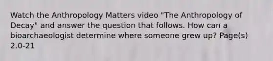 Watch the Anthropology Matters video "The Anthropology of Decay" and answer the question that follows. How can a bioarchaeologist determine where someone grew up? Page(s) 2.0-21