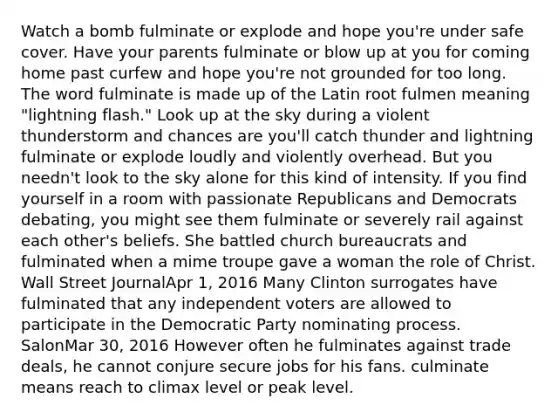 Watch a bomb fulminate or explode and hope you're under safe cover. Have your parents fulminate or blow up at you for coming home past curfew and hope you're not grounded for too long. The word fulminate is made up of the Latin root fulmen meaning "lightning flash." Look up at the sky during a violent thunderstorm and chances are you'll catch thunder and lightning fulminate or explode loudly and violently overhead. But you needn't look to the sky alone for this kind of intensity. If you find yourself in a room with passionate Republicans and Democrats debating, you might see them fulminate or severely rail against each other's beliefs. She battled church bureaucrats and fulminated when a mime troupe gave a woman the role of Christ. Wall Street JournalApr 1, 2016 Many Clinton surrogates have fulminated that any independent voters are allowed to participate in the Democratic Party nominating process. SalonMar 30, 2016 However often he fulminates against trade deals, he cannot conjure secure jobs for his fans. culminate means reach to climax level or peak level.