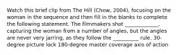 Watch this brief clip from The Hill (Chow, 2004), focusing on the woman in the sequence and then fill in the blanks to complete the following statement. The filmmakers shot _____________, capturing the woman from a number of angles, but the angles are never very jarring, as they follow the __________ rule. 30-degree picture lock 180-degree master coverage axis of action