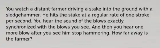 You watch a distant farmer driving a stake into the ground with a sledgehammer. He hits the stake at a regular rate of one stroke per second. You hear the sound of the blows exactly synchronized with the blows you see. And then you hear one more blow after you see him stop hammering. How far away is the farmer?