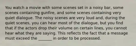 You watch a movie with some scenes set in a noisy bar, some scenes containing gunfire, and some scenes containing very quiet dialogue. The noisy scenes are very loud and, during the quiet scenes, you can hear most of the dialogue, but you find that if the actors drop their volume on certain lines, you cannot hear what they are saying. This reflects the fact that a message must exceed the _______ in order to be processed.