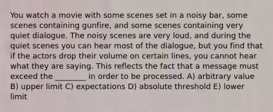 You watch a movie with some scenes set in a noisy bar, some scenes containing gunfire, and some scenes containing very quiet dialogue. The noisy scenes are very loud, and during the quiet scenes you can hear most of the dialogue, but you find that if the actors drop their volume on certain lines, you cannot hear what they are saying. This reflects the fact that a message must exceed the ________ in order to be processed. A) arbitrary value B) upper limit C) expectations D) absolute threshold E) lower limit