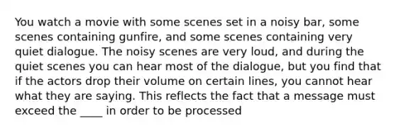 You watch a movie with some scenes set in a noisy bar, some scenes containing gunfire, and some scenes containing very quiet dialogue. The noisy scenes are very loud, and during the quiet scenes you can hear most of the dialogue, but you find that if the actors drop their volume on certain lines, you cannot hear what they are saying. This reflects the fact that a message must exceed the ____ in order to be processed