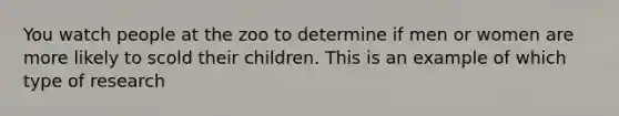 You watch people at the zoo to determine if men or women are more likely to scold their children. This is an example of which type of research