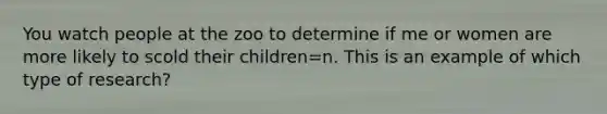 You watch people at the zoo to determine if me or women are more likely to scold their children=n. This is an example of which type of research?