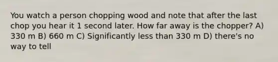 You watch a person chopping wood and note that after the last chop you hear it 1 second later. How far away is the chopper? A) 330 m B) 660 m C) Significantly <a href='https://www.questionai.com/knowledge/k7BtlYpAMX-less-than' class='anchor-knowledge'>less than</a> 330 m D) there's no way to tell