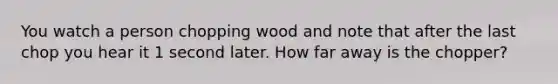 You watch a person chopping wood and note that after the last chop you hear it 1 second later. How far away is the chopper?