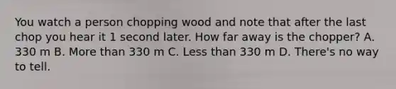 You watch a person chopping wood and note that after the last chop you hear it 1 second later. How far away is the chopper? A. 330 m B. More than 330 m C. Less than 330 m D. There's no way to tell.