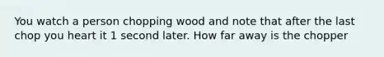 You watch a person chopping wood and note that after the last chop you heart it 1 second later. How far away is the chopper