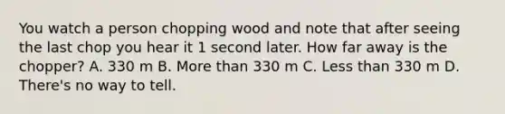 You watch a person chopping wood and note that after seeing the last chop you hear it 1 second later. How far away is the chopper? A. 330 m B. <a href='https://www.questionai.com/knowledge/keWHlEPx42-more-than' class='anchor-knowledge'>more than</a> 330 m C. <a href='https://www.questionai.com/knowledge/k7BtlYpAMX-less-than' class='anchor-knowledge'>less than</a> 330 m D. There's no way to tell.