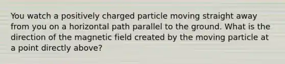 You watch a positively charged particle moving straight away from you on a horizontal path parallel to the ground. What is the direction of the magnetic field created by the moving particle at a point directly above?