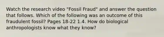 Watch the research video "Fossil Fraud" and answer the question that follows. Which of the following was an outcome of this fraudulent fossil? Pages 18-22 1.4. How do biological anthropologists know what they know?