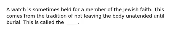 A watch is sometimes held for a member of the Jewish faith. This comes from the tradition of not leaving the body unatended until burial. This is called the _____.