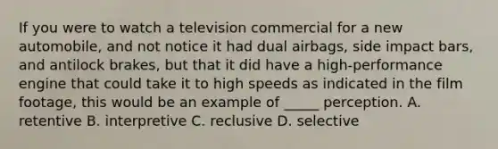 If you were to watch a television commercial for a new automobile, and not notice it had dual airbags, side impact bars, and antilock brakes, but that it did have a high-performance engine that could take it to high speeds as indicated in the film footage, this would be an example of _____ perception. A. retentive B. interpretive C. reclusive D. selective