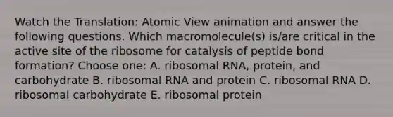 Watch the Translation: Atomic View animation and answer the following questions. Which macromolecule(s) is/are critical in the active site of the ribosome for catalysis of peptide bond formation? Choose one: A. ribosomal RNA, protein, and carbohydrate B. ribosomal RNA and protein C. ribosomal RNA D. ribosomal carbohydrate E. ribosomal protein