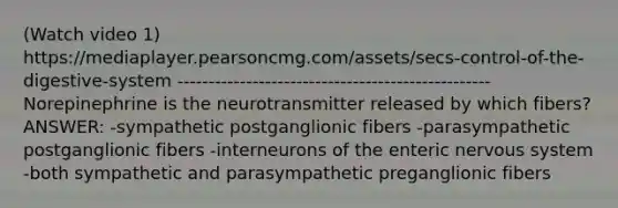 (Watch video 1) https://mediaplayer.pearsoncmg.com/assets/secs-control-of-the-digestive-system -------------------------------------------------- Norepinephrine is the neurotransmitter released by which fibers? ANSWER: -sympathetic postganglionic fibers -parasympathetic postganglionic fibers -interneurons of the enteric nervous system -both sympathetic and parasympathetic preganglionic fibers