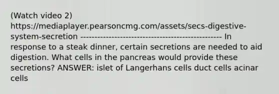 (Watch video 2) https://mediaplayer.pearsoncmg.com/assets/secs-digestive-system-secretion -------------------------------------------------- In response to a steak dinner, certain secretions are needed to aid digestion. What cells in <a href='https://www.questionai.com/knowledge/kITHRba4Cd-the-pancreas' class='anchor-knowledge'>the pancreas</a> would provide these secretions? ANSWER: islet of Langerhans cells duct cells acinar cells