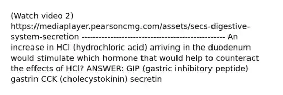 (Watch video 2) https://mediaplayer.pearsoncmg.com/assets/secs-digestive-system-secretion -------------------------------------------------- An increase in HCl (hydrochloric acid) arriving in the duodenum would stimulate which hormone that would help to counteract the effects of HCl? ANSWER: GIP (gastric inhibitory peptide) gastrin CCK (cholecystokinin) secretin