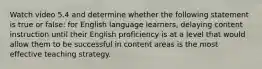 Watch video 5.4 and determine whether the following statement is true or false: for English language learners, delaying content instruction until their English proficiency is at a level that would allow them to be successful in content areas is the most effective teaching strategy.