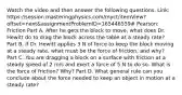 Watch the video and then answer the following questions. Link: https://session.masteringphysics.com/myct/itemView?offset=next&assignmentProblemID=165446559# Pearson: Friction Part A. After he gets the block to move, what does Dr. Hewitt do to drag the block across the table at a steady rate? Part B. If Dr. Hewitt applies 3 N of force to keep the block moving at a steady rate, what must be the force of friction, and why? Part C. You are dragging a block on a surface with friction at a steady speed of 2 m/s and exert a force of 5 N to do so. What is the force of friction? Why? Part D. What general rule can you conclude about the force needed to keep an object in motion at a steady rate?