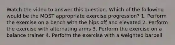 Watch the video to answer this question. Which of the following would be the MOST appropriate exercise progression? 1. Perform the exercise on a bench with the hips off and elevated 2. Perform the exercise with alternating arms 3. Perform the exercise on a balance trainer 4. Perform the exercise with a weighted barbell