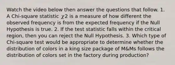 Watch the video below then answer the questions that follow. 1. A Chi-square statistic 𝜒2 is a measure of how different the observed frequency is from the expected frequency if the Null Hypothesis is true. 2. If the test statistic falls within the critical region, then you can reject the Null Hypothesis. 3. Which type of Chi-square test would be appropriate to determine whether the distribution of colors in a king size package of M&Ms follows the distribution of colors set in the factory during production?