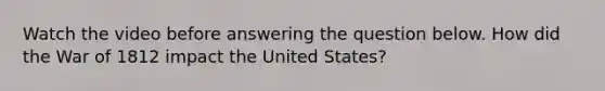 Watch the video before answering the question below. How did the War of 1812 impact the United States?