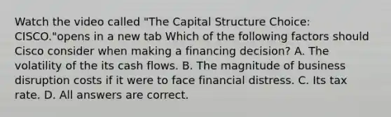 Watch the video called "The Capital Structure Choice: CISCO."opens in a new tab Which of the following factors should Cisco consider when making a financing​ decision? A. The volatility of the its cash flows. B. The magnitude of business disruption costs if it were to face financial distress. C. Its tax rate. D. All answers are correct.