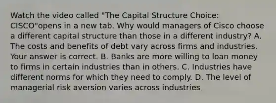 Watch the video called "The Capital Structure Choice: CISCO"opens in a new tab. Why would managers of Cisco choose a different capital structure than those in a different​ industry? A. The costs and benefits of debt vary across firms and industries. Your answer is correct. B. Banks are more willing to loan money to firms in certain industries than in others. C. Industries have different norms for which they need to comply. D. The level of managerial risk aversion varies across industries