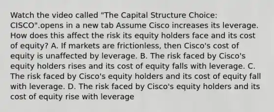 Watch the video called "The Capital Structure Choice: CISCO".opens in a new tab Assume Cisco increases its leverage. How does this affect the risk its equity holders face and its cost of​ equity? A. If markets are​ frictionless, then​ Cisco's cost of equity is unaffected by leverage. B. The risk faced by​ Cisco's equity holders rises and its cost of equity falls with leverage. C. The risk faced by​ Cisco's equity holders and its cost of equity fall with leverage. D. The risk faced by​ Cisco's equity holders and its cost of equity rise with leverage