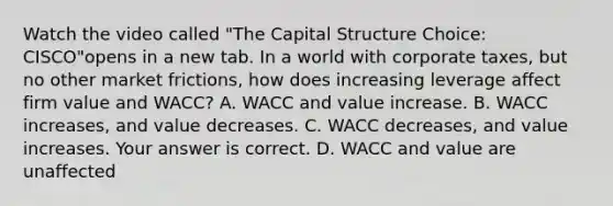 Watch the video called "The Capital Structure Choice: CISCO"opens in a new tab. In a world with corporate​ taxes, but no other market​ frictions, how does increasing leverage affect firm value and​ WACC? A. WACC and value increase. B. WACC​ increases, and value decreases. C. WACC​ decreases, and value increases. Your answer is correct. D. WACC and value are unaffected