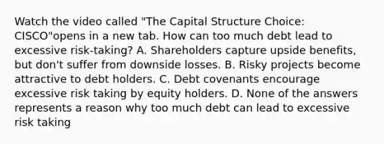 Watch the video called "The Capital Structure Choice: CISCO"opens in a new tab. How can too much debt lead to excessive​ risk-taking? A. Shareholders capture upside​ benefits, but​ don't suffer from downside losses. B. Risky projects become attractive to debt holders. C. Debt covenants encourage excessive risk taking by equity holders. D. None of the answers represents a reason why too much debt can lead to excessive risk taking