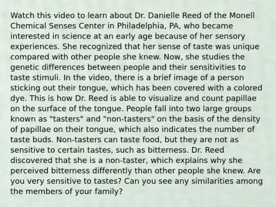 Watch this video to learn about Dr. Danielle Reed of the Monell Chemical Senses Center in Philadelphia, PA, who became interested in science at an early age because of her sensory experiences. She recognized that her sense of taste was unique compared with other people she knew. Now, she studies the genetic differences between people and their sensitivities to taste stimuli. In the video, there is a brief image of a person sticking out their tongue, which has been covered with a colored dye. This is how Dr. Reed is able to visualize and count papillae on the surface of the tongue. People fall into two large groups known as "tasters" and "non-tasters" on the basis of the density of papillae on their tongue, which also indicates the number of taste buds. Non-tasters can taste food, but they are not as sensitive to certain tastes, such as bitterness. Dr. Reed discovered that she is a non-taster, which explains why she perceived bitterness differently than other people she knew. Are you very sensitive to tastes? Can you see any similarities among the members of your family?