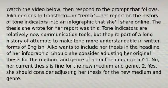 Watch the video below, then respond to the prompt that follows. Aiko decides to transform—or "remix"—her report on the history of tone indicators into an infographic that she'll share online. The thesis she wrote for her report was this: Tone indicators are relatively new communication tools, but they're part of a long history of attempts to make tone more understandable in written forms of English. Aiko wants to include her thesis in the headline of her infographic. Should she consider adjusting her original thesis for the medium and genre of an online infographic? 1. No, her current thesis is fine for the new medium and genre. 2. Yes, she should consider adjusting her thesis for the new medium and genre.