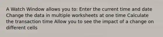 A Watch Window allows you to: Enter the current time and date Change the data in multiple worksheets at one time Calculate the transaction time Allow you to see the impact of a change on different cells