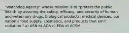 "Watchdog agency" whose mission is to "protect the public health by assuring the safety, efficacy, and security of human and veterinary drugs, biological products, medical devices, our nation's food supply, cosmetics, and products that emit radiation." a) ASN b) ADA c) FDA d) ACSM