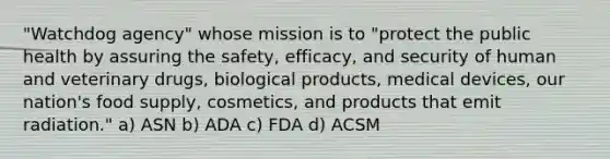 "Watchdog agency" whose mission is to "protect the public health by assuring the safety, efficacy, and security of human and veterinary drugs, biological products, medical devices, our nation's food supply, cosmetics, and products that emit radiation." a) ASN b) ADA c) FDA d) ACSM