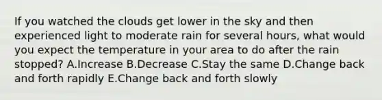 If you watched the clouds get lower in the sky and then experienced light to moderate rain for several hours, what would you expect the temperature in your area to do after the rain stopped? A.Increase B.Decrease C.Stay the same D.Change back and forth rapidly E.Change back and forth slowly