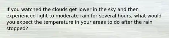 If you watched the clouds get lower in the sky and then experienced light to moderate rain for several hours, what would you expect the temperature in your areas to do after the rain stopped?