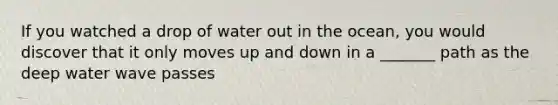 If you watched a drop of water out in the ocean, you would discover that it only moves up and down in a _______ path as the deep water wave passes