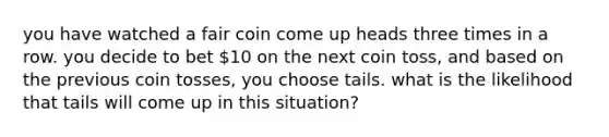 you have watched a fair coin come up heads three times in a row. you decide to bet 10 on the next coin toss, and based on the previous coin tosses, you choose tails. what is the likelihood that tails will come up in this situation?