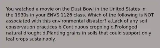 You watched a movie on the Dust Bowl in the United States in the 1930s in your ENVS 1126 class. Which of the following is NOT associated with this environmental disaster? a.Lack of any soil conservation practices b.Continuous cropping c.Prolonged natural drought d.Planting grains in soils that could support only leaf crops sustainably.