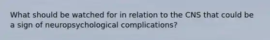 What should be watched for in relation to the CNS that could be a sign of neuropsychological complications?