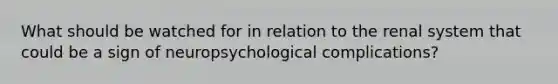 What should be watched for in relation to the renal system that could be a sign of neuropsychological complications?