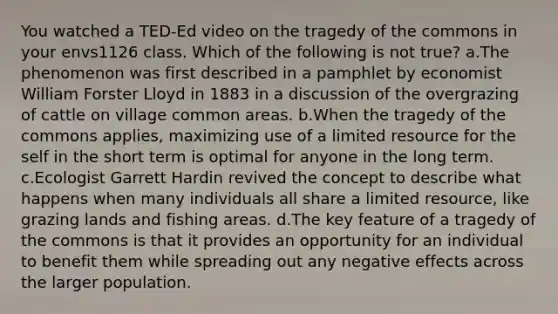 You watched a TED-Ed video on the tragedy of the commons in your envs1126 class. Which of the following is not true? a.The phenomenon was first described in a pamphlet by economist William Forster Lloyd in 1883 in a discussion of the overgrazing of cattle on village common areas. b.When the tragedy of the commons applies, maximizing use of a limited resource for the self in the short term is optimal for anyone in the long term. c.Ecologist Garrett Hardin revived the concept to describe what happens when many individuals all share a limited resource, like grazing lands and fishing areas. d.The key feature of a tragedy of the commons is that it provides an opportunity for an individual to benefit them while spreading out any negative effects across the larger population.