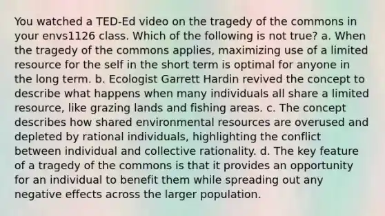 You watched a TED-Ed video on the tragedy of the commons in your envs1126 class. Which of the following is not true? a. When the tragedy of the commons applies, maximizing use of a limited resource for the self in the short term is optimal for anyone in the long term. b. Ecologist Garrett Hardin revived the concept to describe what happens when many individuals all share a limited resource, like grazing lands and fishing areas. c. The concept describes how shared environmental resources are overused and depleted by rational individuals, highlighting the conflict between individual and collective rationality. d. The key feature of a tragedy of the commons is that it provides an opportunity for an individual to benefit them while spreading out any negative effects across the larger population.