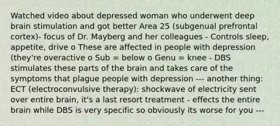 Watched video about depressed woman who underwent deep brain stimulation and got better Area 25 (subgenual prefrontal cortex)- focus of Dr. Mayberg and her colleagues - Controls sleep, appetite, drive o These are affected in people with depression (they're overactive o Sub = below o Genu = knee - DBS stimulates these parts of the brain and takes care of the symptoms that plague people with depression --- another thing: ECT (electroconvulsive therapy): shockwave of electricity sent over entire brain, it's a last resort treatment - effects the entire brain while DBS is very specific so obviously its worse for you ---