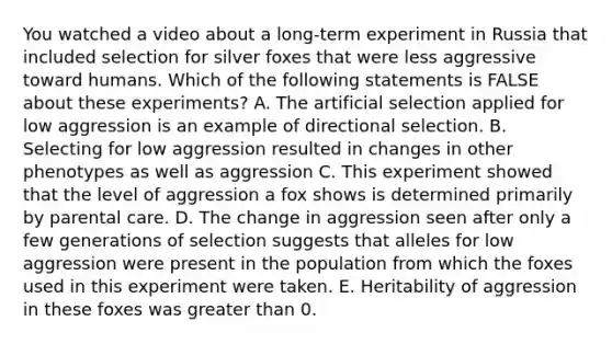 You watched a video about a long-term experiment in Russia that included selection for silver foxes that were less aggressive toward humans. Which of the following statements is FALSE about these experiments? A. The artificial selection applied for low aggression is an example of directional selection. B. Selecting for low aggression resulted in changes in other phenotypes as well as aggression C. This experiment showed that the level of aggression a fox shows is determined primarily by parental care. D. The change in aggression seen after only a few generations of selection suggests that alleles for low aggression were present in the population from which the foxes used in this experiment were taken. E. Heritability of aggression in these foxes was <a href='https://www.questionai.com/knowledge/ktgHnBD4o3-greater-than' class='anchor-knowledge'>greater than</a> 0.